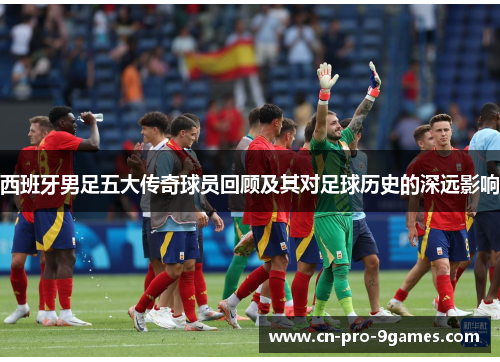 西班牙男足五大传奇球员回顾及其对足球历史的深远影响 西班牙男足五大传奇球员回顾及其对足球历史的深远影响