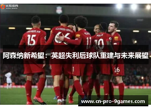 阿森纳新希望:英超失利后球队重建与未来展望 阿森纳新希望:英超失利后球队重建与未来展望
