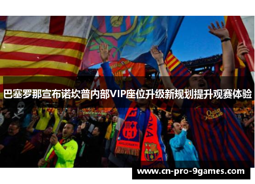 巴塞罗那宣布诺坎普内部VIP座位升级新规划提升观赛体验 巴塞罗那宣布诺坎普内部VIP座位升级新规划提升观赛体验