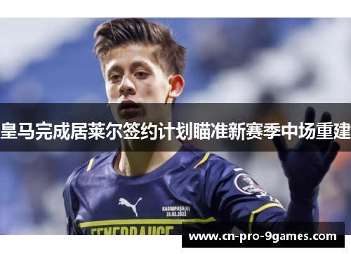 皇马完成居莱尔签约计划瞄准新赛季中场重建 皇马完成居莱尔签约计划瞄准新赛季中场重建